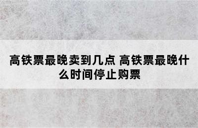 高铁票最晚卖到几点 高铁票最晚什么时间停止购票